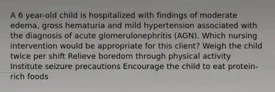 A 6 year-old child is hospitalized with findings of moderate edema, gross hematuria and mild hypertension associated with the diagnosis of acute glomerulonephritis (AGN). Which nursing intervention would be appropriate for this client? Weigh the child twice per shift Relieve boredom through physical activity Institute seizure precautions Encourage the child to eat protein-rich foods