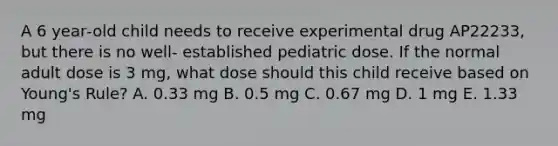 A 6 year‐old child needs to receive experimental drug AP22233, but there is no well‐ established pediatric dose. If the normal adult dose is 3 mg, what dose should this child receive based on Young's Rule? A. 0.33 mg B. 0.5 mg C. 0.67 mg D. 1 mg E. 1.33 mg