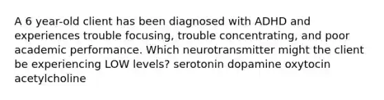 A 6 year-old client has been diagnosed with ADHD and experiences trouble focusing, trouble concentrating, and poor academic performance. Which neurotransmitter might the client be experiencing LOW levels? serotonin dopamine oxytocin acetylcholine