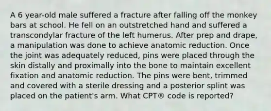 A 6 year-old male suffered a fracture after falling off the monkey bars at school. He fell on an outstretched hand and suffered a transcondylar fracture of the left humerus. After prep and drape, a manipulation was done to achieve anatomic reduction. Once the joint was adequately reduced, pins were placed through the skin distally and proximally into the bone to maintain excellent fixation and anatomic reduction. The pins were bent, trimmed and covered with a sterile dressing and a posterior splint was placed on the patient's arm. What CPT® code is reported?