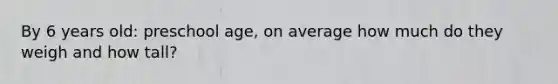 By 6 years old: preschool age, on average how much do they weigh and how tall?