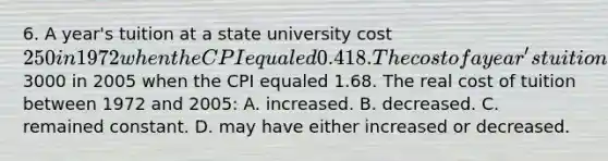 6. A year's tuition at a state university cost 250 in 1972 when the CPI equaled 0.418. The cost of a year's tuition at the same state university cost3000 in 2005 when the CPI equaled 1.68. The real cost of tuition between 1972 and 2005: A. increased. B. decreased. C. remained constant. D. may have either increased or decreased.