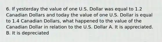 6. If yesterday the value of one U.S. Dollar was equal to 1.2 Canadian Dollars and today the value of one U.S. Dollar is equal to 1.4 Canadian Dollars, what happened to the value of the Canadian Dollar in relation to the U.S. Dollar A. It is appreciated. B. It is depreciated