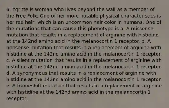 6. Ygritte is woman who lives beyond the wall as a member of the Free Folk. One of her more notable physical characteristics is her red hair, which is an uncommon hair color in humans. One of the mutations that can cause this phenotype is a. A missense mutation that results in a replacement of arginine with histidine at the 142nd amino acid in the melanocortin 1 receptor. b. A nonsense mutation that results in a replacement of arginine with histidine at the 142nd amino acid in the melanocortin 1 receptor. c. A silent mutation that results in a replacement of arginine with histidine at the 142nd amino acid in the melanocortin 1 receptor. d. A synonymous that results in a replacement of arginine with histidine at the 142nd amino acid in the melanocortin 1 receptor. e. A frameshift mutation that results in a replacement of arginine with histidine at the 142nd amino acid in the melanocortin 1 receptor.