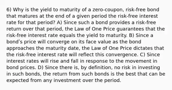 6) Why is the yield to maturity of a zero-coupon, risk-free bond that matures at the end of a given period the risk-free interest rate for that period? A) Since such a bond provides a risk-free return over that period, the Law of One Price guarantees that the risk-free interest rate equals the yield to maturity. B) Since a bondʹs price will converge on its face value as the bond approaches the maturity date, the Law of One Price dictates that the risk-free interest rate will reflect this convergence. C) Since interest rates will rise and fall in response to the movement in bond prices. D) Since there is, by definition, no risk in investing in such bonds, the return from such bonds is the best that can be expected from any investment over the period.