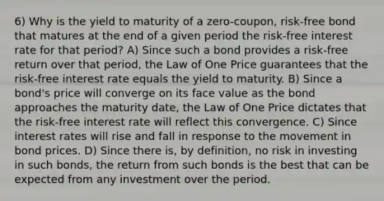 6) Why is the yield to maturity of a zero-coupon, risk-free bond that matures at the end of a given period the risk-free interest rate for that period? A) Since such a bond provides a risk-free return over that period, the Law of One Price guarantees that the risk-free interest rate equals the yield to maturity. B) Since a bond's price will converge on its face value as the bond approaches the maturity date, the Law of One Price dictates that the risk-free interest rate will reflect this convergence. C) Since interest rates will rise and fall in response to the movement in bond prices. D) Since there is, by definition, no risk in investing in such bonds, the return from such bonds is the best that can be expected from any investment over the period.