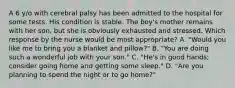 A 6 y/o with cerebral palsy has been admitted to the hospital for some tests. His condition is stable. The boy's mother remains with her son, but she is obviously exhausted and stressed. Which response by the nurse would be most appropriate? A. "Would you like me to bring you a blanket and pillow?" B. "You are doing such a wonderful job with your son." C. "He's in good hands; consider going home and getting some sleep." D. "Are you planning to spend the night or to go home?"