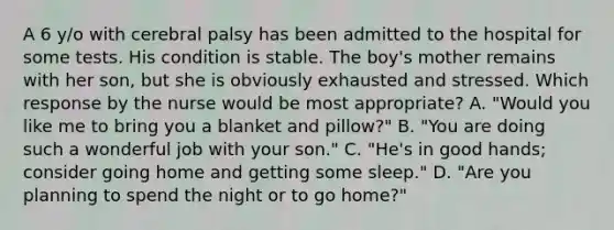 A 6 y/o with cerebral palsy has been admitted to the hospital for some tests. His condition is stable. The boy's mother remains with her son, but she is obviously exhausted and stressed. Which response by the nurse would be most appropriate? A. "Would you like me to bring you a blanket and pillow?" B. "You are doing such a wonderful job with your son." C. "He's in good hands; consider going home and getting some sleep." D. "Are you planning to spend the night or to go home?"