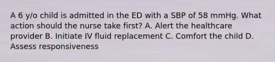 A 6 y/o child is admitted in the ED with a SBP of 58 mmHg. What action should the nurse take first? A. Alert the healthcare provider B. Initiate IV fluid replacement C. Comfort the child D. Assess responsiveness