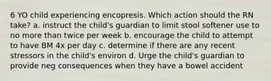 6 YO child experiencing encopresis. Which action should the RN take? a. instruct the child's guardian to limit stool softener use to no more than twice per week b. encourage the child to attempt to have BM 4x per day c. determine if there are any recent stressors in the child's environ d. Urge the child's guardian to provide neg consequences when they have a bowel accident