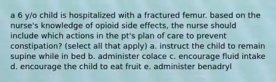 a 6 y/o child is hospitalized with a fractured femur. based on the nurse's knowledge of opioid side effects, the nurse should include which actions in the pt's plan of care to prevent constipation? (select all that apply) a. instruct the child to remain supine while in bed b. administer colace c. encourage fluid intake d. encourage the child to eat fruit e. administer benadryl