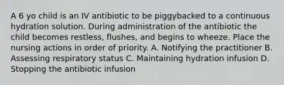 A 6 yo child is an IV antibiotic to be piggybacked to a continuous hydration solution. During administration of the antibiotic the child becomes restless, flushes, and begins to wheeze. Place the nursing actions in order of priority. A. Notifying the practitioner B. Assessing respiratory status C. Maintaining hydration infusion D. Stopping the antibiotic infusion