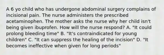 A 6 yo child who has undergone abdominal surgery complains of incisional pain. The nurse administers the prescribed acetaminophen. The mother asks the nurse why her child isn't being given ibuprofen. How will the nurse respond? A. "It could prolong bleeding time" B. "It's contraindicated for young children" C. "It can suppress the healing of the incision" D. "It becomes ineffective when given for long periods"