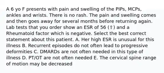 A 6 yo F presents with pain and swelling of the PIPs, MCPs, ankles and wrists. There is no rash. The pain and swelling comes and then goes away for several months before returning again. Lab tests that you order show an ESR of 56 (⇧) and a Rheumatoid factor which is negative. Select the best correct statement about this patient. A. Her high ESR is unusual for this illness B. Recurrent episodes do not often lead to progressive deformities C. DMARDs are not often needed in this type of illness D. PT/OT are not often needed E. The cervical spine range of motion may be decreased