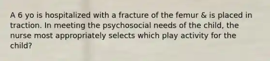 A 6 yo is hospitalized with a fracture of the femur & is placed in traction. In meeting the psychosocial needs of the child, the nurse most appropriately selects which play activity for the child?