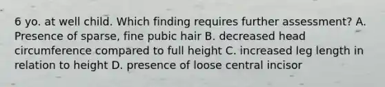 6 yo. at well child. Which finding requires further assessment? A. Presence of sparse, fine pubic hair B. decreased head circumference compared to full height C. increased leg length in relation to height D. presence of loose central incisor