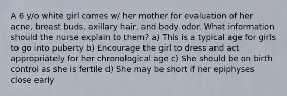 A 6 y/o white girl comes w/ her mother for evaluation of her acne, breast buds, axillary hair, and body odor. What information should the nurse explain to them? a) This is a typical age for girls to go into puberty b) Encourage the girl to dress and act appropriately for her chronological age c) She should be on birth control as she is fertile d) She may be short if her epiphyses close early