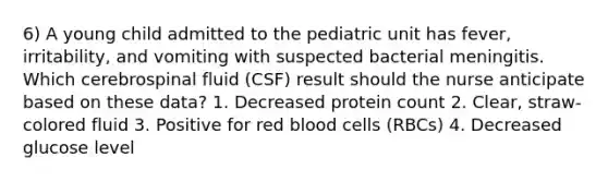 6) A young child admitted to the pediatric unit has fever, irritability, and vomiting with suspected bacterial meningitis. Which cerebrospinal fluid (CSF) result should the nurse anticipate based on these data? 1. Decreased protein count 2. Clear, straw-colored fluid 3. Positive for red blood cells (RBCs) 4. Decreased glucose level