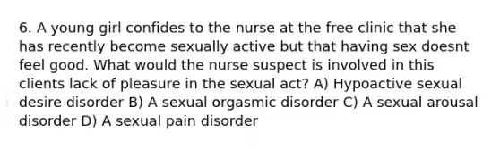 6. A young girl confides to the nurse at the free clinic that she has recently become sexually active but that having sex doesnt feel good. What would the nurse suspect is involved in this clients lack of pleasure in the sexual act? A) Hypoactive sexual desire disorder B) A sexual orgasmic disorder C) A sexual arousal disorder D) A sexual pain disorder