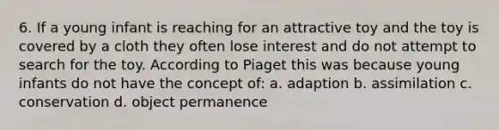 6. If a young infant is reaching for an attractive toy and the toy is covered by a cloth they often lose interest and do not attempt to search for the toy. According to Piaget this was because young infants do not have the concept of: a. adaption b. assimilation c. conservation d. object permanence