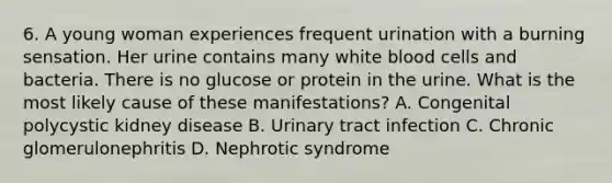 6. A young woman experiences frequent urination with a burning sensation. Her urine contains many white blood cells and bacteria. There is no glucose or protein in the urine. What is the most likely cause of these manifestations? A. Congenital polycystic kidney disease B. Urinary tract infection C. Chronic glomerulonephritis D. Nephrotic syndrome