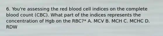 6. You're assessing the red blood cell indices on the complete blood count (CBC). What part of the indices represents the concentration of Hgb on the RBC?* A. MCV B. MCH C. MCHC D. RDW