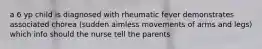 a 6 yp child is diagnosed with rheumatic fever demonstrates associated chorea (sudden aimless movements of arms and legs) which info should the nurse tell the parents