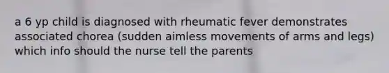 a 6 yp child is diagnosed with rheumatic fever demonstrates associated chorea (sudden aimless movements of arms and legs) which info should the nurse tell the parents