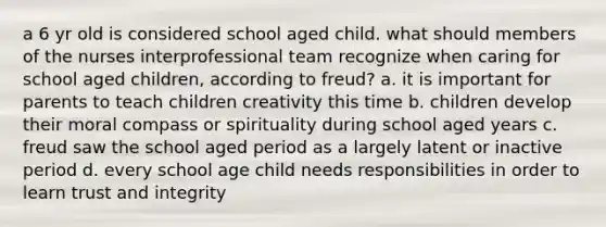 a 6 yr old is considered school aged child. what should members of the nurses interprofessional team recognize when caring for school aged children, according to freud? a. it is important for parents to teach children creativity this time b. children develop their moral compass or spirituality during school aged years c. freud saw the school aged period as a largely latent or inactive period d. every school age child needs responsibilities in order to learn trust and integrity