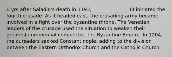 6 yrs after Saladin's death in 1193, ______ ________ III initiated the fourth crusade. As it headed east, the crusading army became involved in a fight over the byzantine throne. The Venetian leaders of the crusade used the situation to weaken their greatest commercial competitor, the Byzantine Empire. In 1204, the cursaders sacked Constantinople, adding to the division between the Eastern Orthodox Church and the Catholic Church.