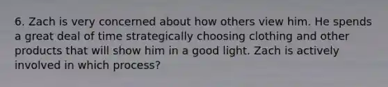 6. Zach is very concerned about how others view him. He spends a great deal of time strategically choosing clothing and other products that will show him in a good light. Zach is actively involved in which​ process?