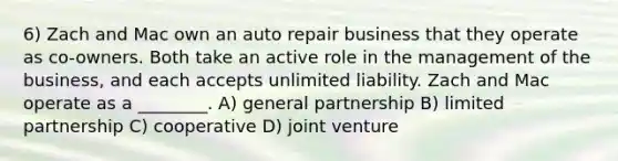 6) Zach and Mac own an auto repair business that they operate as co-owners. Both take an active role in the management of the business, and each accepts unlimited liability. Zach and Mac operate as a ________. A) general partnership B) limited partnership C) cooperative D) joint venture