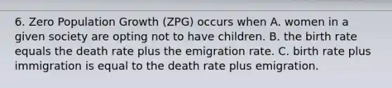 6. Zero Population Growth (ZPG) occurs when A. women in a given society are opting not to have children. B. the birth rate equals the death rate plus the emigration rate. C. birth rate plus immigration is equal to the death rate plus emigration.