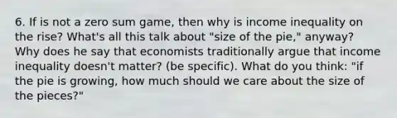 6. If is not a zero sum game, then why is income inequality on the rise? What's all this talk about "size of the pie," anyway? Why does he say that economists traditionally argue that income inequality doesn't matter? (be specific). What do you think: "if the pie is growing, how much should we care about the size of the pieces?"