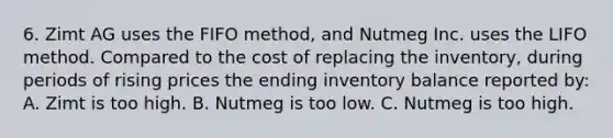 6. Zimt AG uses the FIFO method, and Nutmeg Inc. uses the LIFO method. Compared to the cost of replacing the inventory, during periods of rising prices the ending inventory balance reported by: A. Zimt is too high. B. Nutmeg is too low. C. Nutmeg is too high.