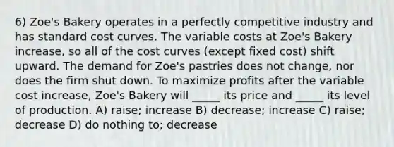 6) Zoe's Bakery operates in a perfectly competitive industry and has standard cost curves. The variable costs at Zoe's Bakery increase, so all of the cost curves (except fixed cost) shift upward. The demand for Zoe's pastries does not change, nor does the firm shut down. To maximize profits after the variable cost increase, Zoe's Bakery will _____ its price and _____ its level of production. A) raise; increase B) decrease; increase C) raise; decrease D) do nothing to; decrease