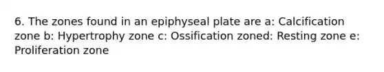 6. The zones found in an epiphyseal plate are a: Calcification zone b: Hypertrophy zone c: Ossification zoned: Resting zone e: Proliferation zone