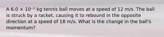 A 6.0 × 10⁻² kg tennis ball moves at a speed of 12 m/s. The ball is struck by a racket, causing it to rebound in the opposite direction at a speed of 18 m/s. What is the change in the ball's momentum?