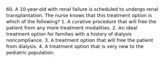 60. A 10-year-old with renal failure is scheduled to undergo renal transplantation. The nurse knows that this treatment option is which of the following? 1. A curative procedure that will free the patient from any more treatment modalities. 2. An ideal treatment option for families with a history of dialysis noncompliance. 3. A treatment option that will free the patient from dialysis. 4. A treatment option that is very new to the pediatric population.