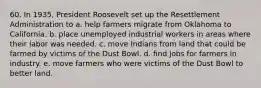 60. In 1935, President Roosevelt set up the Resettlement Administration to a. help farmers migrate from Oklahoma to California. b. place unemployed industrial workers in areas where their labor was needed. c. move Indians from land that could be farmed by victims of the Dust Bowl. d. find jobs for farmers in industry. e. move farmers who were victims of the Dust Bowl to better land.