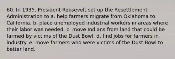 60. In 1935, President Roosevelt set up the Resettlement Administration to a. help farmers migrate from Oklahoma to California. b. place unemployed industrial workers in areas where their labor was needed. c. move Indians from land that could be farmed by victims of the Dust Bowl. d. find jobs for farmers in industry. e. move farmers who were victims of the Dust Bowl to better land.