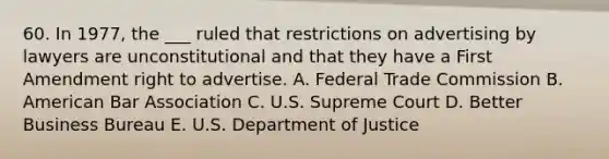 60. In 1977, the ___ ruled that restrictions on advertising by lawyers are unconstitutional and that they have a First Amendment right to advertise. A. Federal Trade Commission B. American Bar Association C. U.S. Supreme Court D. Better Business Bureau E. U.S. Department of Justice