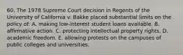 60. The 1978 Supreme Court decision in Regents of the University of California v. Bakke placed substantial limits on the policy of: A. making low-interest student loans available. B. affirmative action. C. protecting intellectual property rights. D. academic freedom. E. allowing protests on the campuses of public colleges and universities.