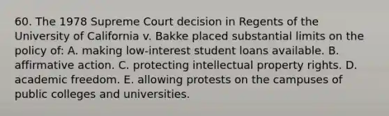 60. The 1978 Supreme Court decision in Regents of the University of California v. Bakke placed substantial limits on the policy of: A. making low-interest student loans available. B. affirmative action. C. protecting intellectual property rights. D. academic freedom. E. allowing protests on the campuses of public colleges and universities.