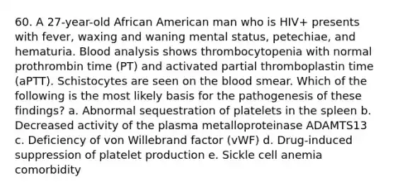 60. A 27-year-old African American man who is HIV+ presents with fever, waxing and waning mental status, petechiae, and hematuria. Blood analysis shows thrombocytopenia with normal prothrombin time (PT) and activated partial thromboplastin time (aPTT). Schistocytes are seen on the blood smear. Which of the following is the most likely basis for the pathogenesis of these findings? a. Abnormal sequestration of platelets in the spleen b. Decreased activity of the plasma metalloproteinase ADAMTS13 c. Deficiency of von Willebrand factor (vWF) d. Drug-induced suppression of platelet production e. Sickle cell anemia comorbidity