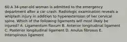 60 A 34-year-old woman is admitted to the emergency department after a car crash. Radiologic examination reveals a whiplash injury in addition to hyperextension of her cervical spine. Which of the following ligaments will most likely be injured? A. Ligamentum flavum B. Anterior longitudinal ligament C. Posterior longitudinal ligament D. Anulus fibrosus E. Interspinous ligament