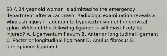 60 A 34-year-old woman is admitted to the emergency department after a car crash. Radiologic examination reveals a whiplash injury in addition to hyperextension of her cervical spine. Which of the following ligaments will most likely be injured? A. Ligamentum flavum B. Anterior longitudinal ligament C. Posterior longitudinal ligament D. Anulus fibrosus E. Interspinous ligament