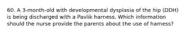 60. A 3-month-old with developmental dysplasia of the hip (DDH) is being discharged with a Pavlik harness. Which information should the nurse provide the parents about the use of harness?