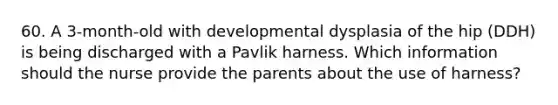 60. A 3-month-old with developmental dysplasia of the hip (DDH) is being discharged with a Pavlik harness. Which information should the nurse provide the parents about the use of harness?