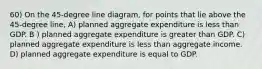 60) On the 45-degree line diagram, for points that lie above the 45-degree line, A) planned aggregate expenditure is less than GDP. B ) planned aggregate expenditure is greater than GDP. C) planned aggregate expenditure is less than aggregate income. D) planned aggregate expenditure is equal to GDP.